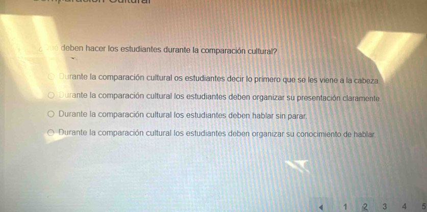 oue deben hacer los estudiantes durante la comparación cultural?
Durante la comparación cultural os estudiantes decir lo primero que se les viene a la cabeza
Durante la comparación cultural los estudiantes deben organizar su presentación claramente
Durante la comparación cultural los estudiantes deben hablar sin parar.
Durante la comparación cultural los estudiantes deben organizar su conocimiento de hablar.
1 B 3 4 5