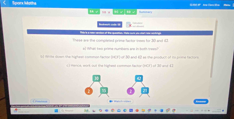 Sparx Maths Ana Clara Silva Menu 
12,458 XP 
5A √ 5B* 5C 5D Summary 
Bookwork code: 5B not allowed Calculator 
This is a new version of the question. Make sure you start new workings 
These are the completed prime factor trees for 30 and 42. 
a) What two prime numbers are in both trees? 
b) Write down the highest common factor (HCF) of 30 and 42 as the product of its prime factors. 
c) Hence, work out the highest common factor (HCF) of 30 and 42.
30
42
2 15 2 21 
< Previous ■ Watch video Answer