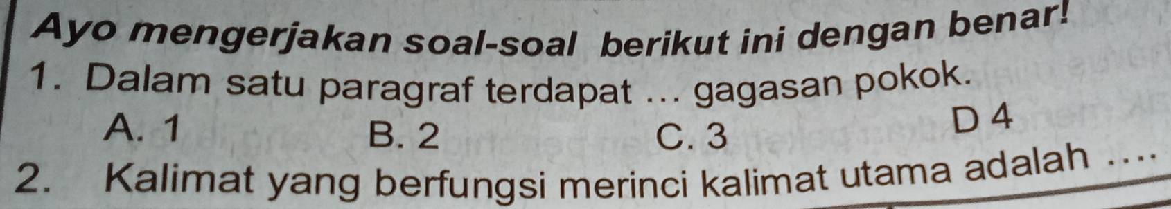 Ayo mengerjakan soal-soal berikut ini dengan benar!
1. Dalam satu paragraf terdapat ... gagasan pokok.
A. 1 B. 2 C. 3
D 4
2. Kalimat yang berfungsi merinci kalimat utama adalah …