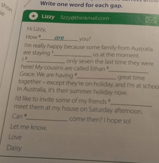 Write one word for each gap. 
short 
ie 
Lizzy lizzy@thinkmail.com X 
Hi Lizzy, 
How θ_are you? 
I'm really happy because some family from Australia 
are staying !_ us at the moment.
l^2 _ only seven the last time they were 
_ 
here! My cousins are called Ethan ³ 
Grace. We are having ,_ great time 
together - except they’re on holiday, and I’m at schoo 
In Australia, it's their summer holiday now. 
_ 
I'd like to invite some of my friends $ 
meet them at my house on Saturday afternoon. 
Can _come then? I hope so! 
Let me know. 
Love 
Daisy