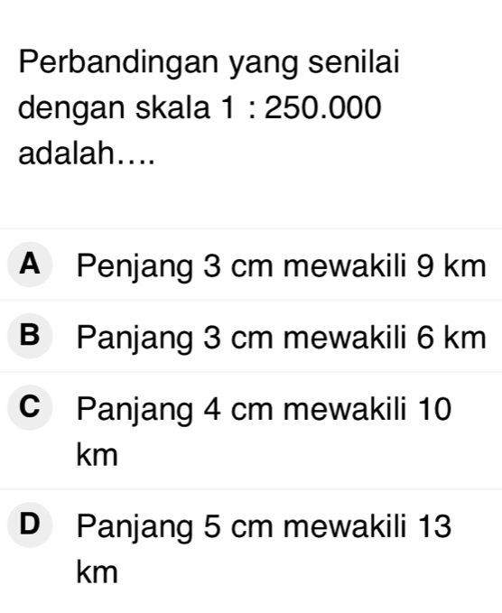 Perbandingan yang senilai
dengan skala 1:250.000
adalah....
A Penjang 3 cm mewakili 9 km
B Panjang 3 cm mewakili 6 km
C Panjang 4 cm mewakili 10
km
D Panjang 5 cm mewakili 13
km