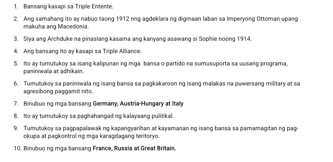 Bansang kasapi sa Triple Entente. 
2. Ang samahang ito ay nabuo taong 1912 nng agdeklara ng digmaan laban sa Imperyong Ottoman upang 
makuha ang Macedonia. 
3. Siya ang Archduke na pinaslang kasama ang kanyang asawang si Sophie noong 1914. 
4. Ang bansang ito ay kasapi sa Triple Alliance. 
5. Ito ay tumutukoy sa isang kalipunan ng mga bansa o partido na sumusuporta sa uusang programa, 
paniniwala at adhikain. 
6. Tumutukoy sa paniniwala ng isang bansa sa pagkakaroon ng isang malakas na puwersang military at sa 
agresibong paggamit nito. 
7. Binubuo ng mga bansang Germany, Austria-Hungary at Italy 
8. Ito ay tumutukoy sa paghahangad ng kalayaang pulitikal. 
9. Tumutukoy sa pagpapalawak ng kapangyarihan at kayamanan ng isang bansa sa pamamagitan ng pag- 
okupa at pagkontrol ng mga karagdagang teritoryo. 
10. Binubuo ng mga bansang France, Russia at Great Britain.