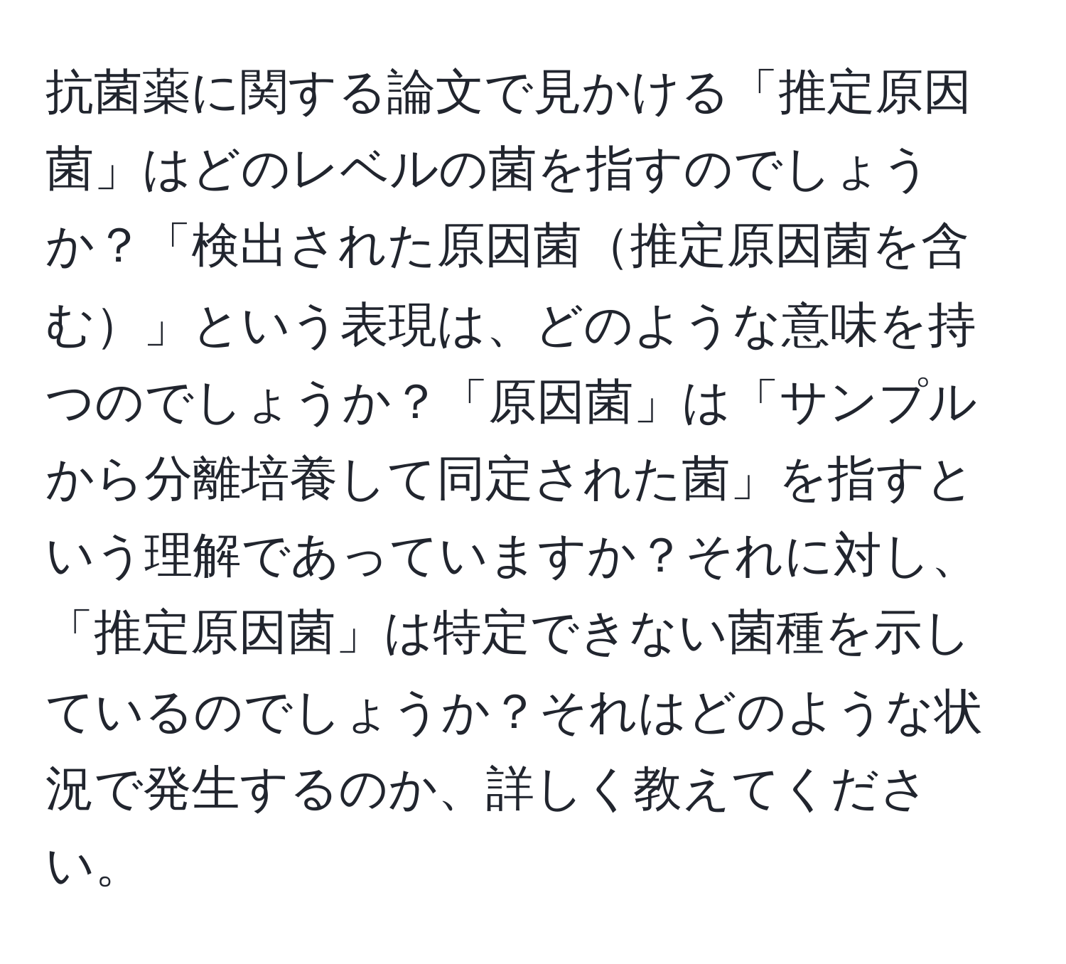 抗菌薬に関する論文で見かける「推定原因菌」はどのレベルの菌を指すのでしょうか？「検出された原因菌推定原因菌を含む」という表現は、どのような意味を持つのでしょうか？「原因菌」は「サンプルから分離培養して同定された菌」を指すという理解であっていますか？それに対し、「推定原因菌」は特定できない菌種を示しているのでしょうか？それはどのような状況で発生するのか、詳しく教えてください。