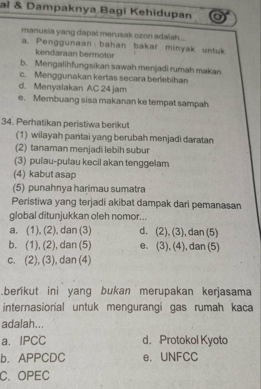 al & Dampaknya Bagi Kehidupan
manusia yang dapat merusak ozon adalah...
a. Penggunaan bahan bakar minyak untuk
kendaraan bermotor
b. Mengalihfungsikan sawah menjadi rumah makan
c. Menggunakan kertas secara berlebihan
d. Menyalakan AC 24 jam
e. Membuang sisa makanan ke tempat sampah
34. Perhatikan peristiwa berikut
(1) wilayah pantai yang berubah menjadi daratan
(2) tanaman menjadi lebih subur
(3) pulau-pulau kecil akan tenggelam
(4) kabut asap
(5) punahnya haṛimau sumatra
Peristiwa yang terjadi akibat dampak dari pemanasan
global ditunjukkan oleh nomor...
a. (1),(2) , dan (3) dì (2),(3) , dan (5)
b. (1),(2) , dan (5) e. . (3),(4) , dan (5)
C. (2),(3) , dan (4)
.berikut ini yang bukan merupakan kerjasama
internasional untuk mengurangi gas rumah kaca
adalah...
a. IPCC d. Protokol Kyoto
b. APPCDC e. UNFCC
C. OPEC