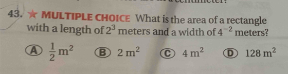 ★ MULTIPLE CHOICE What is the area of a rectangle
with a length of 2^3 meters and a width of 4^(-2) meters?
A  1/2 m^2 B 2m^2 C 4m^2 D 128m^2