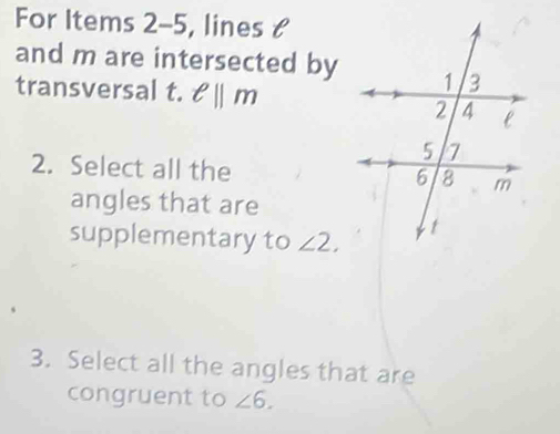 For Items 2-5, lines & 
and m are intersected by 
transversal t. ell ||m
2. Select all the 
angles that are 
supplementary to ∠ 2. 
3. Select all the angles that are 
congruent to ∠ 6.