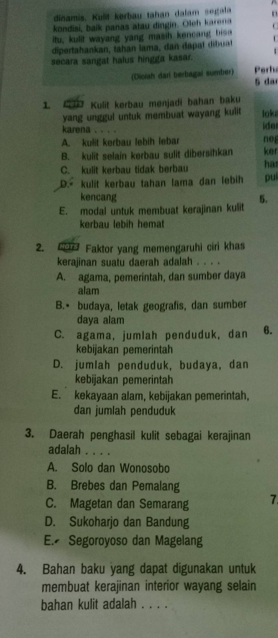 dinamis. Kulit kerbau tahan dalam segala
D
kondisi, baik panas atau dingin. Oleh karena
C
itu, kulit wayang yang masih kencang bisa
dipertahankan, tahan lama, dan đapat dibuat
1
1
secara sangat halus hingga kasar.
(Diolah dari berbagai sumber) Perha
5 da
1. C Kulit kerbau menjadi bahan baku
yang unggul untuk membuat wayang kulit loka
karena ide
A. kulit kerbau lebih lebar neg
B. kulit selain kerbau sulit dibersihkan ker
C. kulit kerbau tidak berbau
has
D. kulit kerbau tahan lama dan lebih pui
kencang 5.
E. modal untuk membuat kerajinan kulit
kerbau lebih hemat
2. o Faktor yang memengaruhi ciri khas
kerajinan suatu daerah adalah . . . .
A. agama, pemerintah, dan sumber daya
alam
B.• budaya, letak geografis, dan sumber
daya alam
C. agama, jumlah penduduk, dan 6.
kebijakan pemerintah
D. jumlah penduduk, budaya, dan
kebijakan pemerintah
E. kekayaan alam, kebijakan pemerintah,
dan jumlah penduduk
3. Daerah penghasil kulit sebagai kerajinan
adalah . . . .
A. Solo dan Wonosobo
B. Brebes dan Pemalang
C. Magetan dan Semarang
7
D. Sukoharjo dan Bandung
E. Segoroyoso dan Magelang
4. Bahan baku yang dapat digunakan untuk
membuat kerajinan interior wayang selain
bahan kulit adalah . . . .