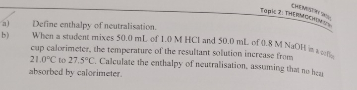 CHEMISTRY SKOZS 
Topic 2: THERMOCHEMIT 
a) Define enthalpy of neutralisation. 
b) When a student mixes 50.0 mL of 1.0 M HCl and 50.0 mL of 0.8 M NaOH in a coffee 
cup calorimeter, the temperature of the resultant solution increase from
21.0°C to 27.5°C. Calculate the enthalpy of neutralisation, assuming that no heat 
absorbed by calorimeter.