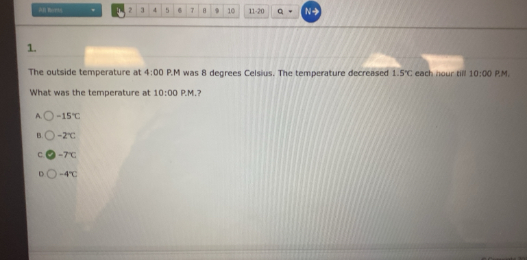 All ltems U 2 3 4 5 6 7 B 9 10 11-20 Q N-
1.
The outside temperature at 4:00 P.M was 8 degrees Celsius. The temperature decreased 1.5°C each hour till 10:00 P.M.
What was the temperature at 10:00 P. M. ?
A. -15°C
B. -2°C
C. -7°C
D. -4°C
