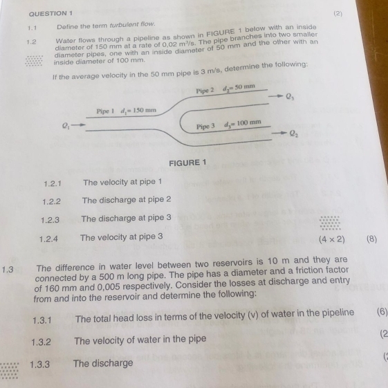 (2)
1.1 Define the term turbulent flow.
1.2 Water flows through a pipeline as shown in FIGURE 1 below with an inside
diameter of 150 mm at a rate of 0.02m^3/s The pipe branches into two smaller
diameter pipes, one with an inside diameter of 50 mm and the other with an
inside diameter of 100 mm.
If the average velocity in the 50 mm pipe is 3 m/s, determine the following:
1.2.1 The velocity at pipe 1
1.2.2 The discharge at pipe 2
1.2.3 The discharge at pipe 3
1.2.4 The velocity at pipe 3 (8)
(4* 2)
1.3 The difference in water level between two reservoirs is 10 m and they are
connected by a 500 m long pipe. The pipe has a diameter and a friction factor
of 160 mm and 0,005 respectively. Consider the losses at discharge and entry
from and into the reservoir and determine the following:
1.3.1 The total head loss in terms of the velocity (v) of water in the pipeline (6)
1.3.2 The velocity of water in the pipe
(2
( 
1.3.3 The discharge