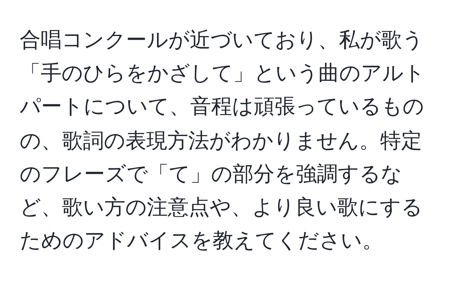 合唱コンクールが近づいており、私が歌う「手のひらをかざして」という曲のアルトパートについて、音程は頑張っているものの、歌詞の表現方法がわかりません。特定のフレーズで「て」の部分を強調するなど、歌い方の注意点や、より良い歌にするためのアドバイスを教えてください。