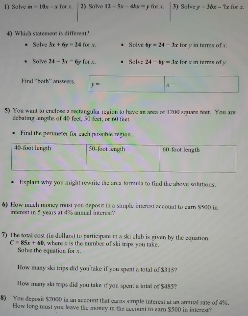 Solve m=10x-x for x. 2) Solve 12-5x-4kx=y for x. 3) Solve y=3bx-7x for x.
4) Which statement is different?
Solve 3x+6y=24 for x. Solve 6y=24-3x for y in terms of x.
Solve 24-3x=6y for x. Solve 24-6y=3x for x in terms of y.
Find “both” answers.
5) You want to enclose a rectangular region to have an area of 1200 square feet. You are
debating lengths of 40 feet, 50 feet, or 60 feet.
Find the perimeter for each possible region.
Explain why you might rewrite the area formula to find the above solutions.
6) How much money must you deposit in a simple interest account to earn $500 in
interest in 5 years at 4% annual interest?
7) The total cost (in dollars) to participate in a ski club is given by the equation
C=85x+60 , where x is the number of ski trips you take.
Solve the equation for x.
How many ski trips did you take if you spent a total of $315?
How many ski trips did you take if you spent a total of $485?
8) You deposit $2000 in an account that earns simple interest at an annual rate of 4%.
How long must you leave the money in the account to earn $500 in interest?
