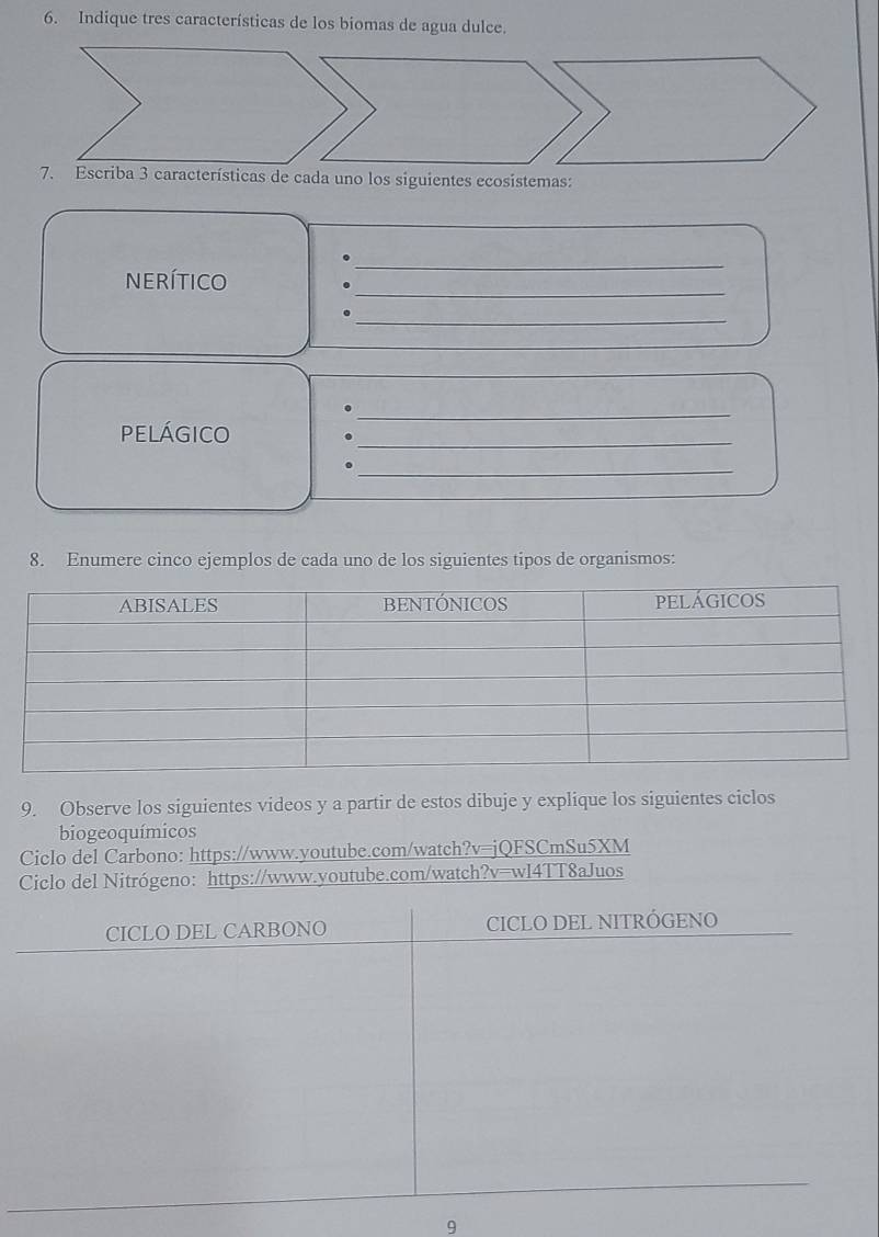 Indique tres características de los biomas de agua dulce. 
da uno los siguientes ecosistemas: 
nerítico 
_ 
_ 
_ 
_ 
pELÁGICO 
_ 
. 
_ 
8. Enumere cinco ejemplos de cada uno de los siguientes tipos de organismos: 
9. Observe los siguientes videos y a partir de estos dibuje y explique los siguientes ciclos 
biogeoquímicos 
Ciclo del Carbono: https://www.youtube.com/watch?v=jQFSCmSu5XM 
Ciclo del Nitrógeno: https://www.youtube.com/watch?v=wl4TT8aJuos 
CICLO DEL CARBONO CICLO DEL NITRÓGENO 
9