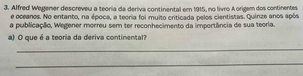 Alfred Wegener descreveu a teoria da deriva continental em 1915, no livro A origem dos continentes 
e oceanos. No entanto, na época, a teoria foi muito criticada pelos cientistas. Quinze anos após 
a publicação, Wegener morreu sem ter reconhecimento da importância de sua teoria. 
a) O que é a teoria da deriva continental? 
_ 
_