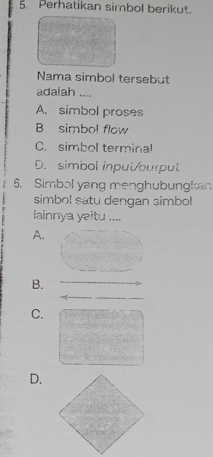 Perhatikan simbol berikut.
Nama simbol tersebut
adalah ....
A. simbol proses
B simbol flow
C. simbol terminal
D. simbol input/ourput
6. Simbol yang menghubungkan
simbol satu dengan simbol 
lainnya yaitu ....
A.
B.
_
C.
D.