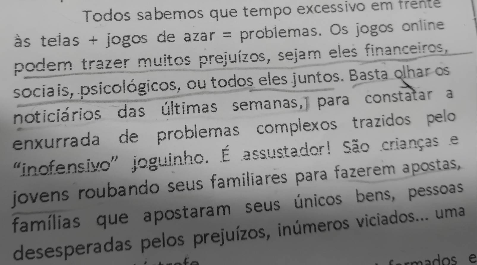 Todos sabemos que tempo excessivo em frente 
às telas + jogos de azar = problemas. Os jogos online 
podem trazer muitos prejuízos, sejam eles financeiros, 
sociais, psicológicos, ou todos eles juntos. Basta olhar os 
noticiários das últimas semanas, para constatar a 
enxurrada de problemas complexos trazidos pelo 
“inofensivo” joguinho. É assustador! São crianças e 
jovens roubando seus familiares para fazerem apostas, 
famílias que apostaram seus únicos bens, pessoas 
desesperadas pelos prejuízos, inúmeros viciados... uma 
mados e