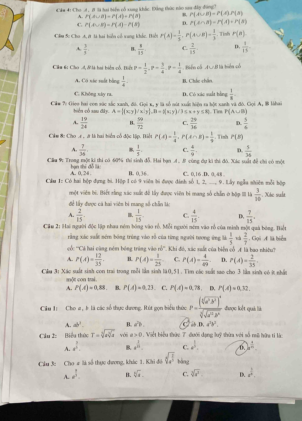 Cho A, B là hai biến cố xung khắc. Đẳng thức nào sau đây đúng?
A. P(A∪ B)=P(A)+P(B)
B. P(A∪ B)=P(A).P(B)
C. P(A∪ B)=P(A)-P(B)
D. P(A∩ B)=P(A)+P(B)
Câu 5: Cho A, B là hai biến cố xung khắc. Biết P(A)= 1/5 ,P(A∪ B)= 1/3 . Tính P(B).
A.  3/5 .  8/15 .  2/15 .  1/15 .
B.
C.
D.
Câu 6: Cho A, Blà hai biến cố. Biết P= 1/2 ,P= 3/4 .P= 1/4 . Biến cố A∪ B là biến cố
A. Có xác suất bằng  1/4 . B. Chắc chắn.
C. Không xảy ra. D. Có xác suất bằng  1/8 ·
Câu 7: Gieo hai con súc sắc xanh, đỏ. Gọi x, y là số nút xuất hiện ra hột xanh và đỏ. Gọi A, B làhai
biến cố sau đây. A= (x;y)/x;y ,B= (x;y)/3≤ x+y≤ 8. Tìm P(A∪ B)
A.  19/24   59/72   29/36   5/6 
B.
C.
D.
Câu 8: Cho A , B là hai biến cố độc lập. Biết P(A)= 1/4 ,P(A∩ B)= 1/9 . Tính P(B)
A.  7/36 .  1/5 .  4/9 . D.  5/36 
B.
C.
Câu 9: Trong một kì thi có 60% thí sinh đỗ. Hai bạn A , B cùng dự kì thi đó. Xác suất để chỉ có một
bạn thi đỗ là:
A. 0, 24 . B. 0,36. C. 0,16.D. 0, 48 .
Câu 1: Có hai hộp đựng bi. Hộp I có 9 viên bi được đánh số 1, 2, ..., 9. Lấy ngẫu nhiên mỗi hộp
một viên bi. Biết rằng xác suất đề lấy được viên bi mang số chẵn ở hộp II là  3/10 . Xác suất
để lấy được cả hai viên bi mang số chẵn là:
A.  2/15 .  1/15 . C.  4/15 . D.  7/15 .
B.
Câu 2: Hai người độc lập nhau ném bóng vào rỗ. Mỗi người ném vào rỗ của mình một quả bóng. Biết
rằng xác suất ném bóng trúng vào rổ của từng người tương ứng là  1/5  và  2/7 . Gọi A là biến
cố: “Cả hai cùng ném bóng trúng vào rhat widehat O 7. Khi đó, xác suất của biến cố A là bao nhiêu?
A. P(A)= 12/35 . B. P(A)= 1/25 . C. P(A)= 4/49 . D. P(A)= 2/35 .
Câu 3: Xác suất sinh con trai trong mỗi lần sinh là0,51. Tìm các suất sao cho 3 lần sinh có ít nhất
một con trai.
A. P(A)approx 0,88. B. P(A)approx 0,23. C. P(A)approx 0,78 D. P(A)approx 0,32.
Câu 1: Cho a, b là các số thực dương. Rút gọn biểu thức P=frac (sqrt[4](a^3· b^2))^4sqrt[3](sqrt a^(12)· b^6) được kết quả là
A. ab^2. B. a^2b. ab . D a^2b^2.
C
Câu 2: Biểu thức T=sqrt[5](asqrt [3]a) với a>0. Viết biểu thức T dưới dạng luỹ thừa với số mũ hữu tỉ là:
B. a^(frac 2)15. a^(frac 1)3.
A. a^(frac 3)5. )a^(frac 4)15.
C.
D.
Câu 3: Cho a là số thực dương, khác 1. Khi đó sqrt[4](a^(frac 2)3) bằng
A. a^(frac 8)3. sqrt[6](a). C. sqrt[3](a^2). a^(frac 3)8.
B.
D.