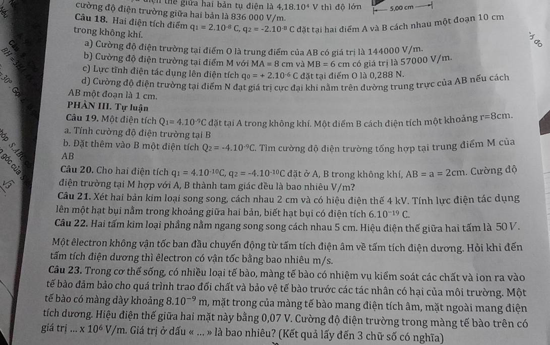 thệi thể giữa hai bản tụ điện là 4,18.10^4V thì độ lớn 5,00 cm  
cường độ điện trường giữa hai bản là 836 000 V/m.
Câu 18. Hai điện tích điểm q_1=2.10^(-8)C,q_2=-2.10^(-8)C đặt tại hai điểm A và B cách nhau một đoạn 10 cm
trong không khí.
i
a) Cường độ điện trường tại điểm O là trung điểm của AB có giá trị là 144000 V/m.
b) Cường độ điện trường tại điểm M với MA=8cm và MB=6cm có giá trị là 57000 V/m.
c) Lực tĩnh điện tác dụng lên điện tích q_0=+2.10^(-6)C đặt tại điểm O là 0,288 N.
d) Cường độ điện trường tại điểm N đạt giá trị cực đại khi nằm trên đường trung trực của AB nếu cách
AB một đoạn là 1 cm.
PHÀN III. Tự luận
Câu 19. Một điện tích Q_1=4.10^(-9)C đặt tại A trong không khí. Một điểm B cách điện tích một khoảng r=8cm.
a. Tính cường độ điện trường tại B
8 ǔ b. Đặt thêm vào B một điện tích Q_2=-4.10^(-9)C. Tìm cường độ điện trường tổng hợp tại trung điểm M của
AB
B Câu 20. Cho hai điện tích q_1=4.10^(-10)C,q_2=-4.10^(-10)C đặt ở A, B trong không khí, AB=a=2cm 1. Cường độ
điện trường tại M hợp với A, B thành tam giác đều là bao nhiêu V/m?
Câu 21. Xét hai bản kim loại song song, cách nhau 2 cm và có hiệu điện thế 4 kV. Tính lực điện tác dụng
lên một hạt bụi nằm trong khoảng giữa hai bản, biết hạt bụi có điện tích 6.10^(-19)C.
Câu 22. Hai tấm kim loại phẳng nằm ngang song song cách nhau 5 cm. Hiệu điện thế giữa hai tấm là 50 V.
Một êlectron không vận tốc ban đầu chuyển động từ tấm tích điện âm về tấm tích điện dương. Hỏi khi đến
tấm tích điện dương thì êlectron có vận tốc bằng bao nhiêu m/s.
Câu 23. Trong cơ thể sống, có nhiều loại tế bào, màng tế bào có nhiệm vụ kiểm soát các chất và ion ra vào
bế bào đảm bảo cho quá trình trao đổi chất và bảo vệ tế bào trước các tác nhân có hại của môi trường. Một
tế bào có màng dày khoảng 8.10^(-9)m , mặt trong của màng tế bào mang điện tích âm, mặt ngoài mang điện
tích dương. Hiệu điện thế giữa hai mặt này bằng 0,07 V. Cường độ điện trường trong màng tế bào trên có
giá tri...* 10^6V/m. Giá trị ở dấu « ... » là bao nhiêu? (Kết quả lấy đến 3 chữ số có nghĩa)
