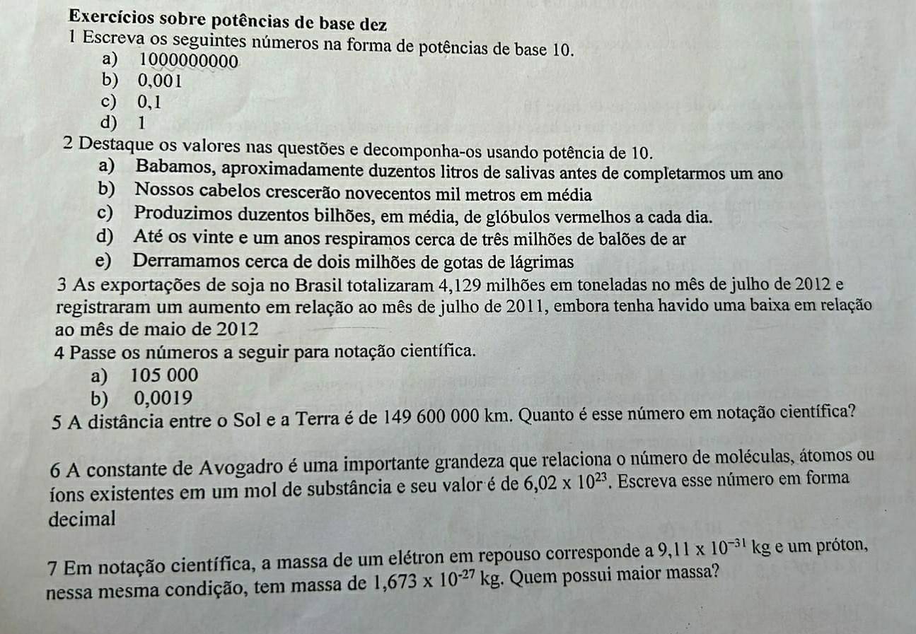 Exercícios sobre potências de base dez
1 Escreva os seguintes números na forma de potências de base 10.
a) 1000000000
b) 0,001
c) 0,1
d) 1
2 Destaque os valores nas questões e decomponha-os usando potência de 10.
a) Babamos, aproximadamente duzentos litros de salivas antes de completarmos um ano
b) Nossos cabelos crescerão novecentos mil metros em média
c) Produzimos duzentos bilhões, em média, de glóbulos vermelhos a cada dia.
d) Até os vinte e um anos respiramos cerca de três milhões de balões de ar
e) Derramamos cerca de dois milhões de gotas de lágrimas
3 As exportações de soja no Brasil totalizaram 4,129 milhões em toneladas no mês de julho de 2012 e
registraram um aumento em relação ao mês de julho de 2011, embora tenha havido uma baixa em relação
ao mês de maio de 2012
4 Passe os números a seguir para notação científica.
a) 105 000
b) 0,0019
5 A distância entre o Sol e a Terra é de 149 600 000 km. Quanto é esse número em notação científica?
6 A constante de Avogadro é uma importante grandeza que relaciona o número de moléculas, átomos ou
íons existentes em um mol de substância e seu valor é de 6,02* 10^(23). Escreva esse número em forma
decimal
7 Em notação científica, a massa de um elétron em repouso corresponde a 9,11* 10^(-31)kg e um próton,
nessa mesma condição, tem massa de 1,673* 10^(-27)kg. Quem possui maior massa?