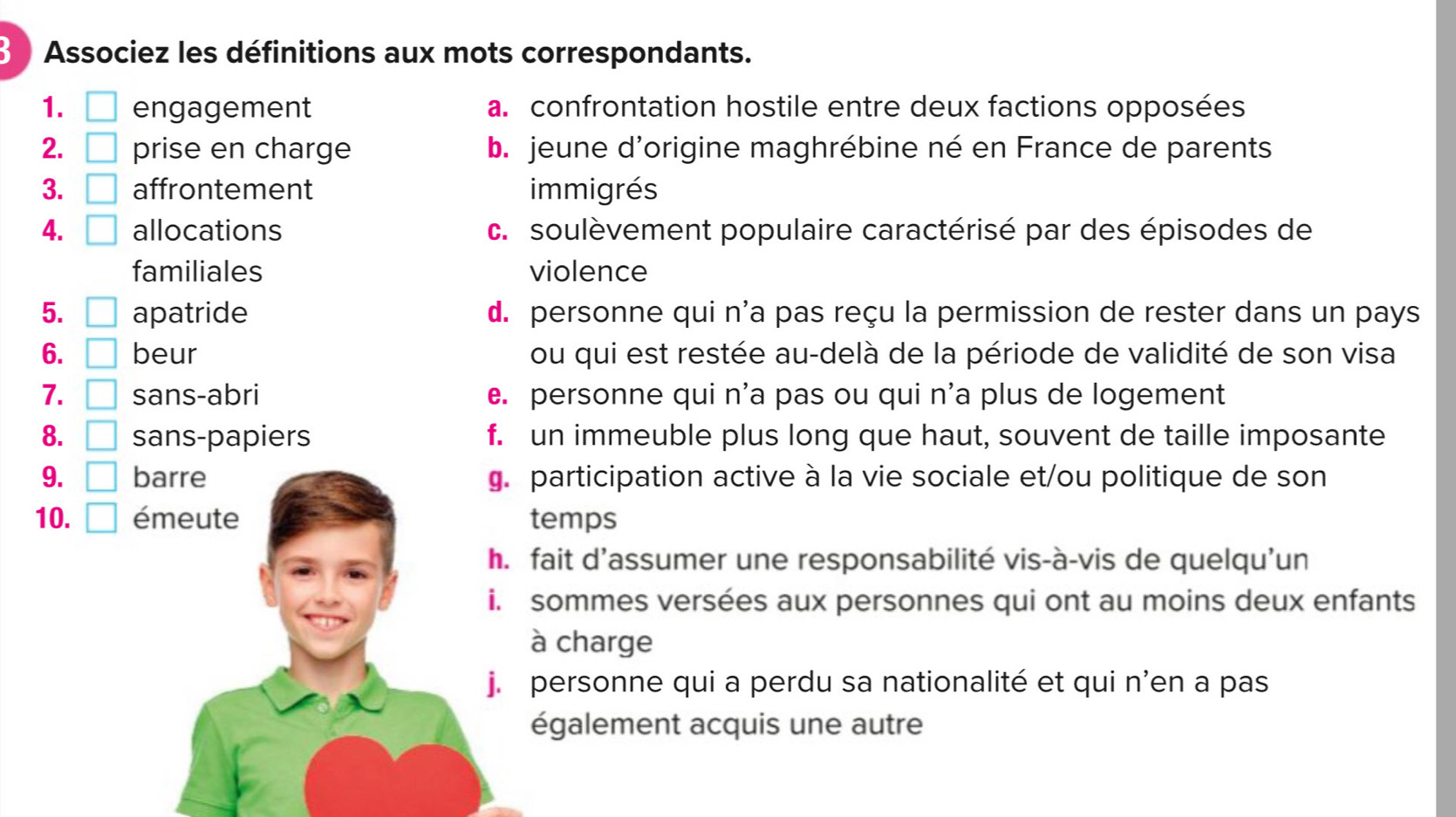 Associez les définitions aux mots correspondants.
1. □ engagement a. confrontation hostile entre deux factions opposées
2. □ prise en charge b. jeune d'origine maghrébine né en France de parents
3. □ affrontement immigrés
4. □ allocations c. soulèvement populaire caractérisé par des épisodes de
familiales violence
5. □ apatride d. personne qui n'a pas reçu la permission de rester dans un pays
6. □ beur ou qui est restée au-delà de la période de validité de son visa
7. □ sans-abri. personne qui n'a pas ou qui n'a plus de logement
8. □ sans-papiers f. un immeuble plus long que haut, souvent de taille imposante
9. □ barre g. participation active à la vie sociale et/ou politique de son
10. □ émeute temps
h. fait d’assumer une responsabilité vis-à-vis de quelqu'un
i. sommes versées aux personnes qui ont au moins deux enfants
à charge
j. personne qui a perdu sa nationalité et qui n’en a pas
également acquis une autre