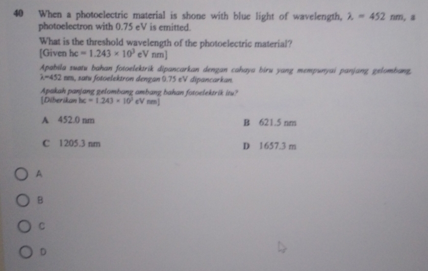 When a photoelectric material is shone with blue light of wavelength, lambda =452nm , a
photoelectron with 0.75 eV is emitted.
What is the threshold wavelength of the photoelectric material?
[Given hc=1.243* 10^3 eV nm]
Apabila suatu bahan fotoelektrik dipancarkan dengan cahaya biru yang mempunyai panjang gelombang,
lambda =452nm , satu fotoelektron dengan 0.75 eV dipancarkan.
Apakah panjang gelombang ambang bahan fotoelektrik itu?
[Diberikan hc=1.243* 10^3 eV nm]
A 452.0 nm B 621.5 nm
C 1205.3 nm D 1657.3 m
A
B
C
D