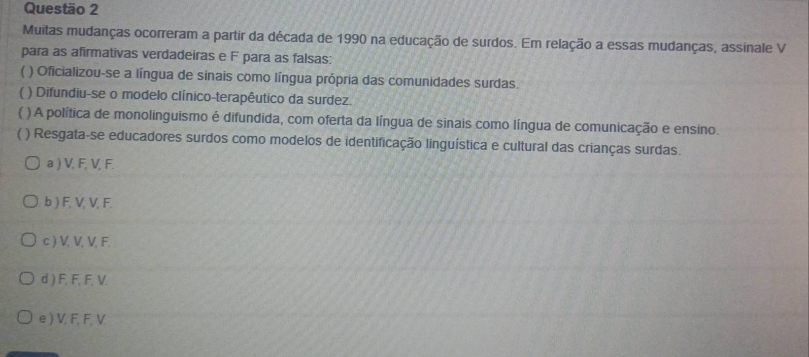 Muitas mudanças ocorreram a partir da década de 1990 na educação de surdos. Em relação a essas mudanças, assinale V
para as afirmativas verdadeiras e F para as falsas:
( ) Oficializou-se a língua de sinais como língua própria das comunidades surdas.
( ) Difundiu-se o modelo clínico-terapêutico da surdez.
) A política de monolinguismo é difundida, com oferta da língua de sinais como língua de comunicação e ensino.
) Resgata-se educadores surdos como modelos de identificação linguística e cultural das crianças surdas.
a ) V, F, V, F.
b ) F, V, V, F.
c ) V, V, V, F.
d ) F, F, F, V.
e ) V, F, F, V.