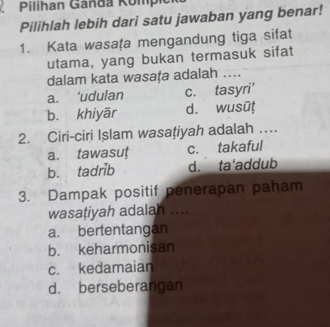 Pilihan Ganda Kompien
Pilihlah lebih dari satu jawaban yang benar!
1. Kata wasața mengandung tiga sifat
utama, yang bukan termasuk sifat
dalam kata wasaṭa adalah ....
a. ‘udulan c. tasyri'
b. khiyār d. wusūṭ
2. Ciri-ciri Islam wasaţiyah adalah …
a. tawasut c. takaful
b. tadrib d. ta'addub
3. Dampak positif penerapan paham
wasaṭiyah adalah ....
a. bertentangan
b. keharmonisan
c. kedamaian
d. berseberangan