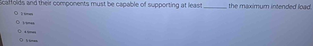 Scaffolds and their components must be capable of supporting at least _the maximum intended load.
2 times
3 times
4 times
5 times