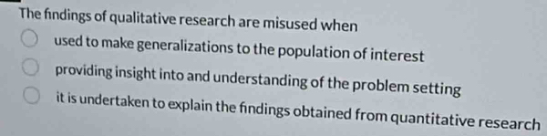 The findings of qualitative research are misused when 
used to make generalizations to the population of interest 
providing insight into and understanding of the problem setting 
it is undertaken to explain the findings obtained from quantitative research