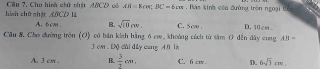 Cho hình chữ nhật ABCD có AB=8cm; BC=6cm. Bán kính của đường tròn ngoại tiếp
hình chữ nhật ABCD là
A. 6cm. B. sqrt(10)cm. C. 5 cm. D. 10 cm.
Câu 8. Cho đường tròn (O) có bán kính bằng 6 cm, khoảng cách từ tâm O đến dây cung AB=
3 cm. Độ dài dây cung AB là
A. 3 cm. B.  3/2 cm. C. 6 cm. D. 6sqrt(3)cm.