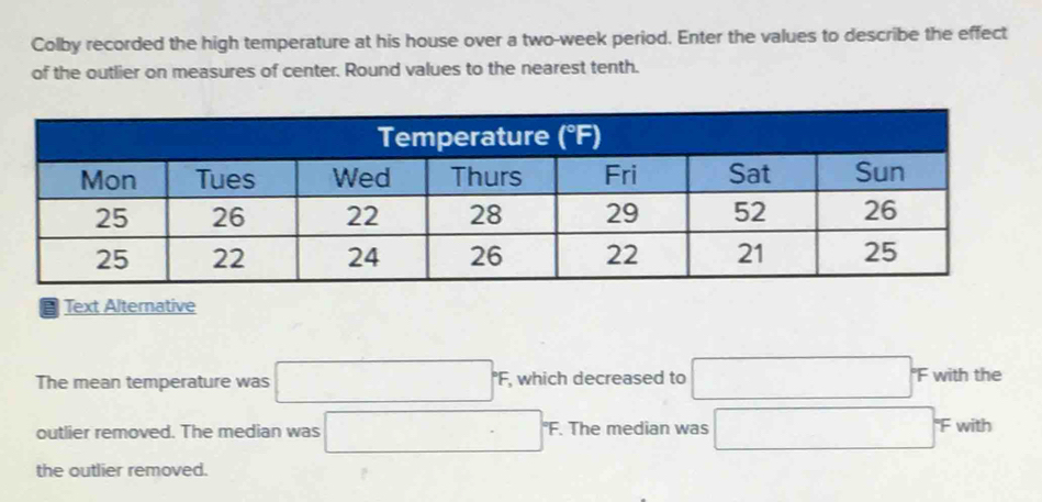 Colby recorded the high temperature at his house over a two-week period. Enter the values to describe the effect
of the outlier on measures of center. Round values to the nearest tenth.
Text Alternative
The mean temperature was □°F, , which decreased to □ F with the
outlier removed. The median was □ F 'F. The median was □ π with
the outlier removed.