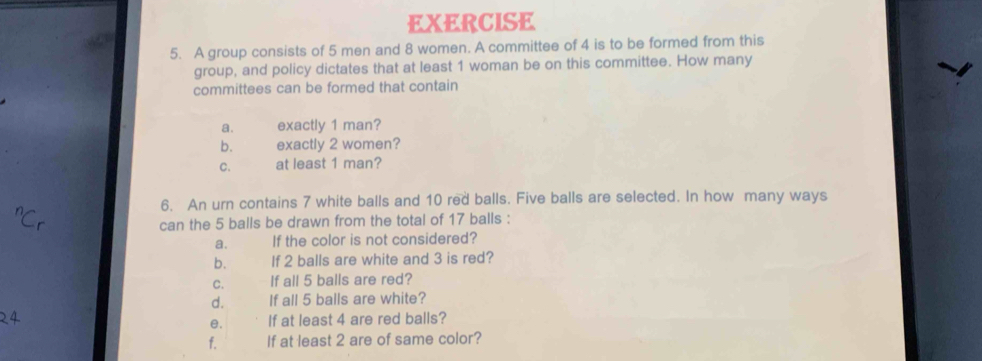 A group consists of 5 men and 8 women. A committee of 4 is to be formed from this 
group, and policy dictates that at least 1 woman be on this committee. How many 
committees can be formed that contain 
a. exactly 1 man? 
b. exactly 2 women? 
C. at least 1 man? 
6. An urn contains 7 white balls and 10 red balls. Five balls are selected. In how many ways 
can the 5 balls be drawn from the total of 17 balls : 
a. If the color is not considered? 
b. If 2 balls are white and 3 is red? 
C. If all 5 balls are red? 
d. If all 5 balls are white? 
e. If at least 4 are red balls? 
f. If at least 2 are of same color?