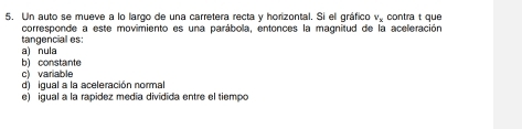 Un auto se mueve a lo largo de una carretera recta y horizontal. Si ell gráfico v_x contra t que
corresponde a este movimiento es una parábola, entonces la magnitud de la aceleración
a) nula tangencial es:
c) variable b) constante
d) igual a la aceleración normal
e) igual a la rapídez medía dividida entre el tiempo