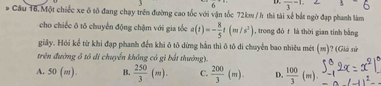 3
6 D. frac 3-1. 
* Cầu 16.Một chiếc xe ô tô đang chạy trên đường cao tốc với vận tốc 72km / h thì tài xế bất ngờ đạp phanh làm
cho chiếc ô tô chuyển động chậm với gia tốc a(t)=- 8/5 t(m/s^2) , trong đó t là thời gian tính bằng
giây. Hỏi kể từ khi đạp phanh đến khi ô tô dừng hẳn thì ô tô di chuyền bao nhiêu mét (m)? (Giả sử
trên đường ô tô di chuyển không có gì bất thường).
A. 50 (m). B.  250/3 (m). C.  200/3 (m). D.  100/3 (m).