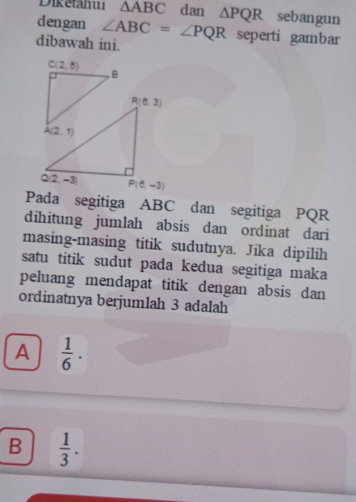 Diketahu1 △ ABC dan △ PQR sebangun
dengan ∠ ABC=∠ PQR seperti gambar
dibawah ini.
Pada segitiga ABC dan segitiga PQR
dihitung jumlah absis dan ordinat dari
masing-masing titik sudutnya. Jika dipilih
satu titik sudut pada kedua segitiga maka 
peluang mendapat titik dengan absis dan 
ordinatnya berjumlah 3 adalah
A  1/6 ·
B  1/3 .