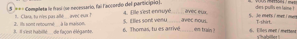 5 ●●• Completa le frasi (se necessario, fai l’accordo del participio). 
4. Vous mettons / mett 
des pulls en laine ? 
1. Clara, tu n'es pas allé ... avec eux ? 4. Elle s'est ennuyé, avec eux. 
5. Je mets / met / met 
2. Ils sont retourné à la maison. 5. Elles sont venu_ avec nous. T-shirt. 
3. Il s'est habillé de façon élégante. 6. Thomas, tu es arrivé _en train ? 6. Elles met / mettent 
s'habiller !