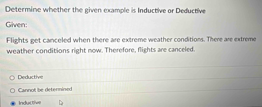 Determine whether the given example is Inductive or Deductive
Given:
Flights get canceled when there are extreme weather conditions. There are extreme
weather conditions right now. Therefore, flights are canceled.
Deductive
Cannot be determined
Inductive