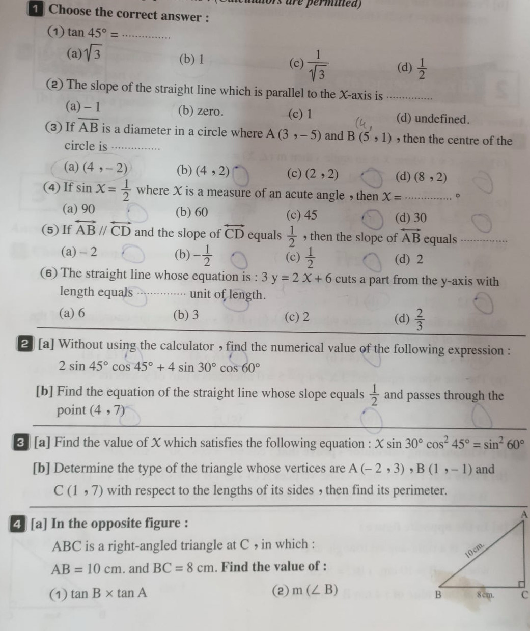 rs are permilted)
1 Choose the correct answer :
(1) tan 45°= _
(a) sqrt(3)
(b) 1 (c)  1/sqrt(3)  (d)  1/2 
(2) The slope of the straight line which is parallel to the X-axis is_
(a)- 1 (b) zero. (c) 1 (d) undefined.
(3) If overline AB is a diameter in a circle where A(3,-5) and B(5,1) , then the centre of the
circle is_
(a) (4,-2) (b) (4,2) (c) (2,2) (8,2)
(d)
(4)If sin X= 1/2  where X is a measure of an acute angle , then X= _ 。
(a) 90 (b) 60 (c) 45 (d) 30
(5) If overleftrightarrow ABparallel overleftrightarrow CD and the slope of overleftrightarrow CD equals  1/2  , then the slope of overleftrightarrow AB equals_
(a) - 2 (b) - 1/2  (c)  1/2 
(d) 2
(6) The straight line whose equation is : 3y=2x+6 cuts a part from the y-axis with
length equals··⋅⋅····· unit of length.
(a) 6 (b) 3 (c) 2 (d)  2/3 
2 [a] Without using the calculator , find the numerical value of the following expression :
2sin 45°cos 45°+4sin 30°cos 60°
[b] Find the equation of the straight line whose slope equals  1/2  and passes through the
point (4,7)
❸ [a] Find the value of X which satisfies the following equation : Xsin 30°cos^245°=sin^260°
[b] Determine the type of the triangle whose vertices are A(-2,3),B(1,-1) and
C(1,7) with respect to the lengths of its sides , then find its perimeter.
4 [a] In the opposite figure :
ABC is a right-angled triangle at C , in which :
AB=10cm. and BC=8cm. Find the value of :
(1) tan B* tan A (2) m(∠ B)