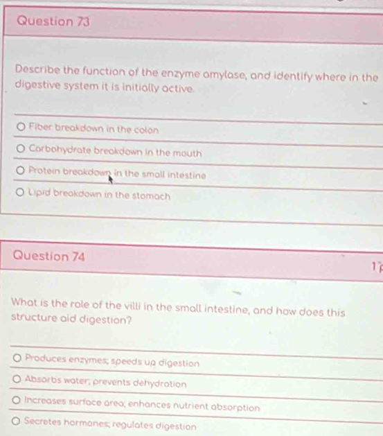 Describe the function of the enzyme amylase, and identify where in the
digestive system it is initially active.
O Fiber breakdown in the colon
Corbohydrate breakdown in the mouth
Protein breakdown in the small intestine
Lipid breakdown in the stomach
Question 74 1
What is the role of the villi in the small intestine, and how does this
structure aid digestion?
Produces enzymes; speeds up digestion
Absorbs water, prevents dehydration
Increases surface area; enhances nutrient absorption
Secretes hormones; regulates digestion