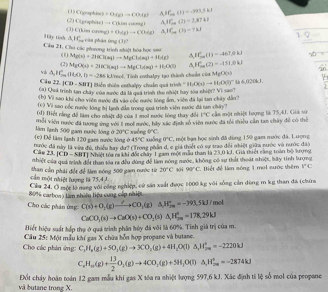 (1) C(graphite)+O_2(g)to CO_2(g) △ _1H_(298)^0(1)=-393,5kJ
(2) C(graphite)to C(kimcurg) △ _rH_(298)^0(2)=2,87kJ
(3) C(kimcurong)+O_2(g)to CO_2(g) △ _1H_(298)^0(3)=?kJ
1
Hãy tính △ _1H_(298)^0 của phản ứng (3)?
Câu 21. Cho các phương trình nhiệt hóa học sau: △ _rH_(298)^0(1)=-467,0kJ
(1) Mg(s)+2HCl(aq)to MgCl_2(aq)+H_2(g)
(2) MgO(s)+2HCl(aq)to MgCl_2(aq)+H_2O(l) △ _rH_(298)^0(2)=-151,0kJ
và △ _fH_(298)^0(H_2O,l)=-286kJ/mol.'. Tính enthalpy tạo thành chuẩn của MgO(s)
Câu 22. [CD - SBT] Biến thiên enthalpy chuẩn quá trình “ H_2O(s)to H_2O(l)'' là 6,020kJ.
(a) Quá trình tan chảy của nước đá là quá trình thu nhiệt hay tỏa nhiệt? Vì sao?
(b) Vì sao khi cho viên nước đá vào cốc nước lỏng âm, viên đá lại tan chảy dần?
(c) Vì sao cốc nước lỏng bị lạnh dần trong quá trình viên nước đá tan chảy?
(d) Biết rằng để làm cho nhiệt độ của 1 mol nước lỏng thay đổi 1°C cần một nhiệt lượng là 75,4J. Giả sử
mỗi viên nước đá tương ứng với 1 mol nước, hãy xác định số viên nước đá tối thiểu cần tan chảy để có thể
làm lạnh 500 gam nước lỏng ở 20°C xuống 0°C.
(e) Để làm lạnh 120 gam nước lỏng ở 45°C xuống 0°C , một bạn học sinh đã dùng 150 gam nước đá. Lượng
nước đá này là vừa đủ, thiếu hay dư? (Trong phần d, e giả thiết có sự trao đồi nhiệt giữa nước và nước đá)
Câu 23. [CD - SBT] Nhiệt tỏa ra khi đốt cháy 1 gam một mẫu than là 23,0 kJ. Giả thiết rằng toàn bộ lượng
nhiệt của quá trình đốt than tỏa ra đều dùng để làm nóng nước, không có sự thất thoát nhiệt, hãy tính lượng
than cần phải đốt để làm nóng 500 gam nước từ 20°C tới 90°C. Biết để làm nóng 1 mol nước thêm 1°C
cần một nhiệt lượng là 75,4 J.
Câu 24. Ở một lò nung vôi công nghiệp, cứ sản xuất được 1000 kg vôi sống cần dùng m kg than đá (chứa
80% carbon) làm nhiên liệu cung cấp nhiệt.
Cho các phản ứng: C(s)+O_2(g)xrightarrow t°CO_2(g)△ _rH_(298)°=-393,5kJ/mol
CaCO_3(s)to CaO(s)+CO_2(s)△ _rH_(298)^0=178,29kJ
Biết hiệu suất hấp thụ ở quá trình phân hủy đá vôi là 60%. Tính giá trị của m.
Câu 25: Một mẫu khí gas X chứa hỗn hợp propane và butane.
Cho các phản ứng: C_3H_8(g)+5O_2(g)to 3CO_2(g)+4H_2O(l)△ _rH_(298)^0=-2220kJ
C_4H_10(g)+ 13/2 O_2(g)to 4CO_2(g)+5H_2O(l)△ _rH_(298)^0=-2874kJ
Đốt cháy hoàn toàn 12 gam mẫu khí gas X tỏa ra nhiệt lượng 597,6 kJ. Xác định tỉ lệ số mol của propane
và butane trong X.