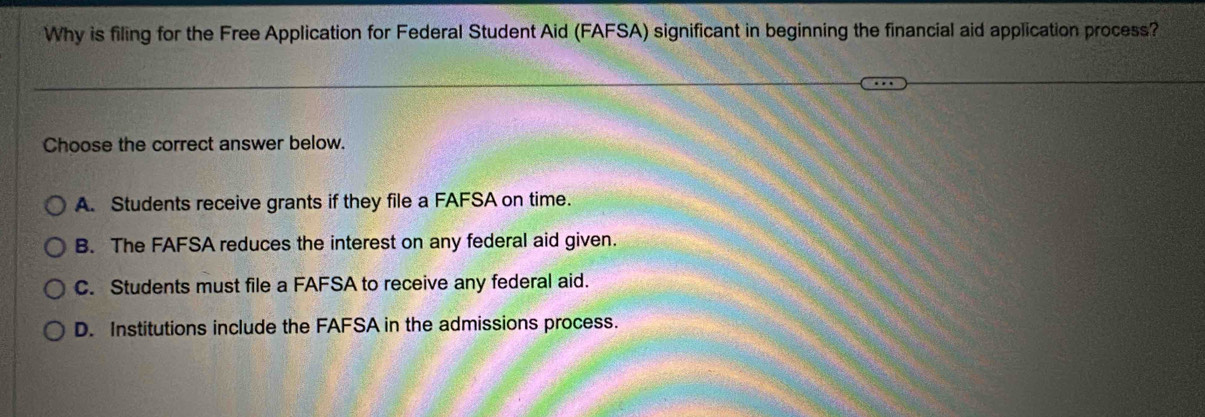 Why is filing for the Free Application for Federal Student Aid (FAFSA) significant in beginning the financial aid application process?
Choose the correct answer below.
A. Students receive grants if they file a FAFSA on time.
B. The FAFSA reduces the interest on any federal aid given.
C. Students must file a FAFSA to receive any federal aid.
D. Institutions include the FAFSA in the admissions process.