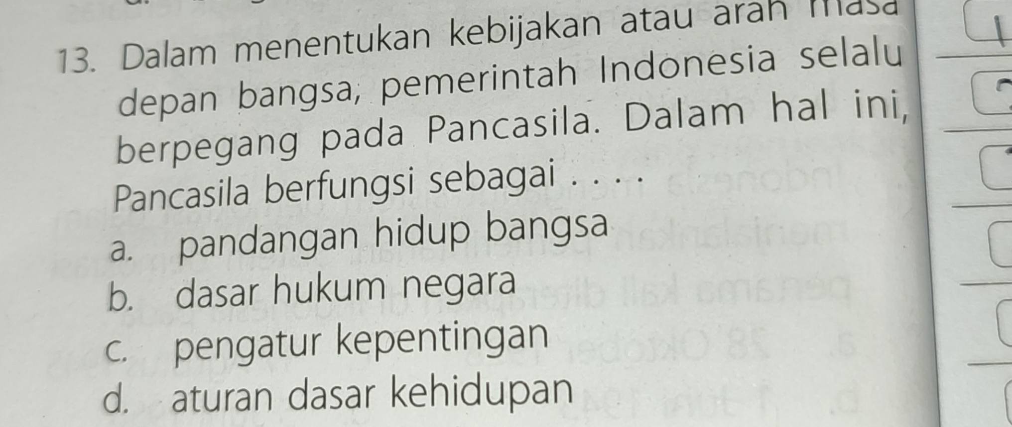 Dalam menentukan kebijakan atau aran ma
depan bangsa, pemerintah Indonesia selalu
berpegang pada Pancasila. Dalam hal ini,
Pancasila berfungsi sebagai . . . .
a. pandangan hidup bangsa
b. dasar hukum negara
c. pengatur kepentingan
d. aturan dasar kehidupan