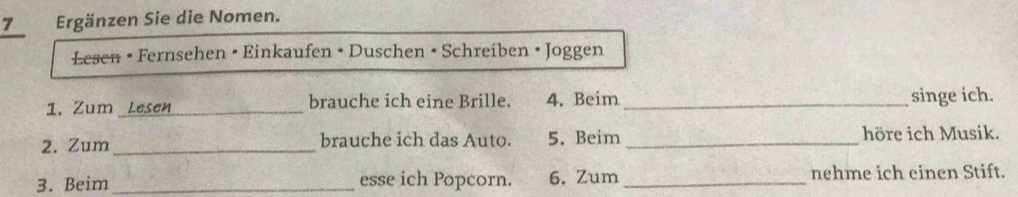 Ergänzen Sie die Nomen. 
Lesen • Fernsehen • Einkaufen • Duschen • Schreiben • Joggen 
1. Zum_ brauche ich eine Brille. 4. Beim_ 
singe ich. 
2. Zum _brauche ich das Auto. 5. Beim _höre ich Musik. 
3. Beim _esse ich Popcorn. 6. Zum _nehme ich einen Stift.