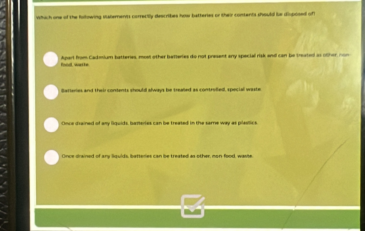 Which one of the following statements correctly describes how batteries or their contents should be disposed of
Apart from Cadmium batteries, most other batteries do not present any special risk and can be treated as other, non
food, waste.
Batteries and their contents should always be treated as controlled, special waste
Once drained of any liquids, batteries can be treated in the same way as plastics.
Once drained of any liquids, batteries can be treated as other, non-food, waste.