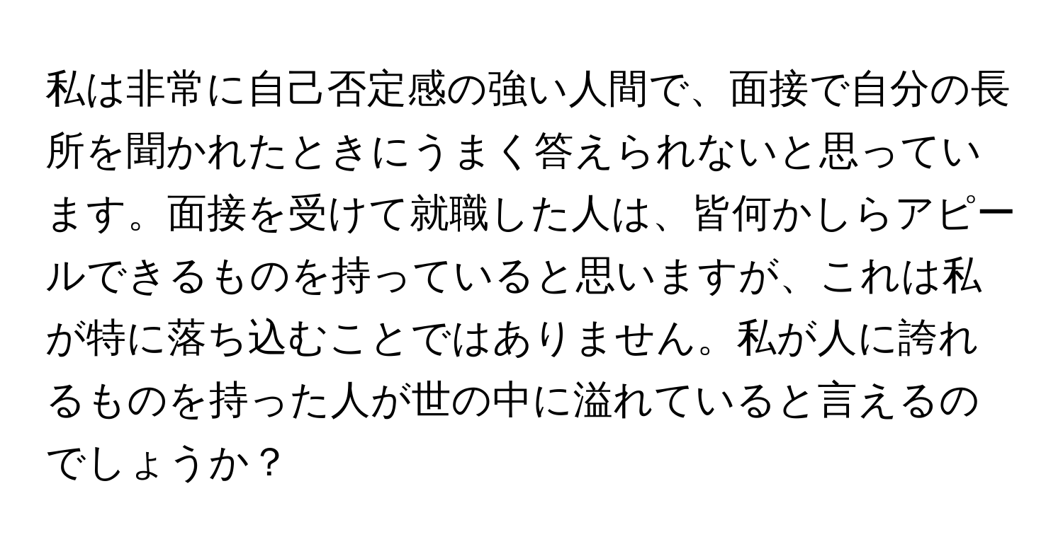 私は非常に自己否定感の強い人間で、面接で自分の長所を聞かれたときにうまく答えられないと思っています。面接を受けて就職した人は、皆何かしらアピールできるものを持っていると思いますが、これは私が特に落ち込むことではありません。私が人に誇れるものを持った人が世の中に溢れていると言えるのでしょうか？