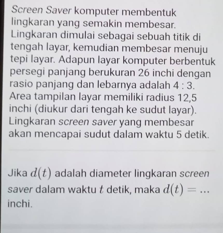 Screen Saver komputer membentuk 
lingkaran yang semakin membesar. 
Lingkaran dimulai sebagai sebuah titik di 
tengah layar, kemudian membesar menuju 
tepi layar. Adapun layar komputer berbentuk 
persegi panjang berukuran 26 inchi dengan 
rasio panjang dan lebarnya adalah 4:3. 
Area tampilan layar memiliki radius 12,5
inchi (diukur dari tengah ke sudut layar). 
Lingkaran screen saver yang membesar 
akan mencapai sudut dalam waktu 5 detik. 
Jika d(t) adalah diameter lingkaran screen 
saver dalam waktu t detik, maka d(t)=... _ 
inchi.