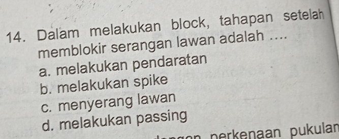 Dalam melakukan block, tahapan setelah
memblokir serangan lawan adalah ....
a. melakukan pendaratan
b. melakukan spike
c. menyerang lawan
d. melakukan passing
on perkenaan pukulan