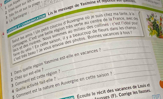 Les Alpes_ 
Elles sont sur les 
Très fin et sur la plage 
LÉou MMuNcAtIoN Lis le message de Yasmine et reponus aux question #dans ta région ? 
4 La Sardaigne : 
Salut les amis ! Un petit coucou d'Auvergne où je suis chez ma tante, à lla 
campagne. C'est une belle région très verte au centre de la France, avec de 
dacs et des rivières. Nous sommes au milieu des collines : c'est l'idéal pou 
faire du vélo ! En cette saison, il y a beaucoup de fleurs dans les champs 
c'est très beau ! Je vous envoie des photos. Bonnes vacances à tous 
* Dans quelle région Yasmine est-elle en vacances ?_ 
2 Chez qui est-elle? 
3 Comment est cette région ? 
5 Comment est la nature en Auvergne en cette saison ? 
4 Quelle activité fait-elle ? 
Écoute le récit des vacances de Louis et 
fausses (F). Corrige les fausses.