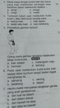 Sikap siaga dengan posisi kaki dan tubuh 10.
yang siap melakukan serangan atau 
bertahan daliam taekwondo disebut .... c. jireugí
b. chagi a. seogi d. makkí
4. Tumpuan tubuh saat melakukan kuda-
kuda L atau dwit koobi berada pada ....
b. salah satu kaki a. kedua kaki c. kaki depan 11.
d. kaki belakang
5. Perhatikan gambar berikut!
12
Orang pada gambar tersebut melakukan HOTS
sikap kuda-kuda _
c. melangkah maju
a. kaki sejajar d. tertutup
b. harimau
6. Pada saat melakukan kuda-kuda kaki
sejajar lebar (juchum seogí) badan tegak
menghadap ke ....
a. samping c. serong
b. belakang d. depan
7. Hecho makki merupakan tangkisan ganda
yang arah gerakannya ....
a. dari luar ke dalam
b. dari dalam keluar
d. dari atas ke bawah c. dari bawah ke atas