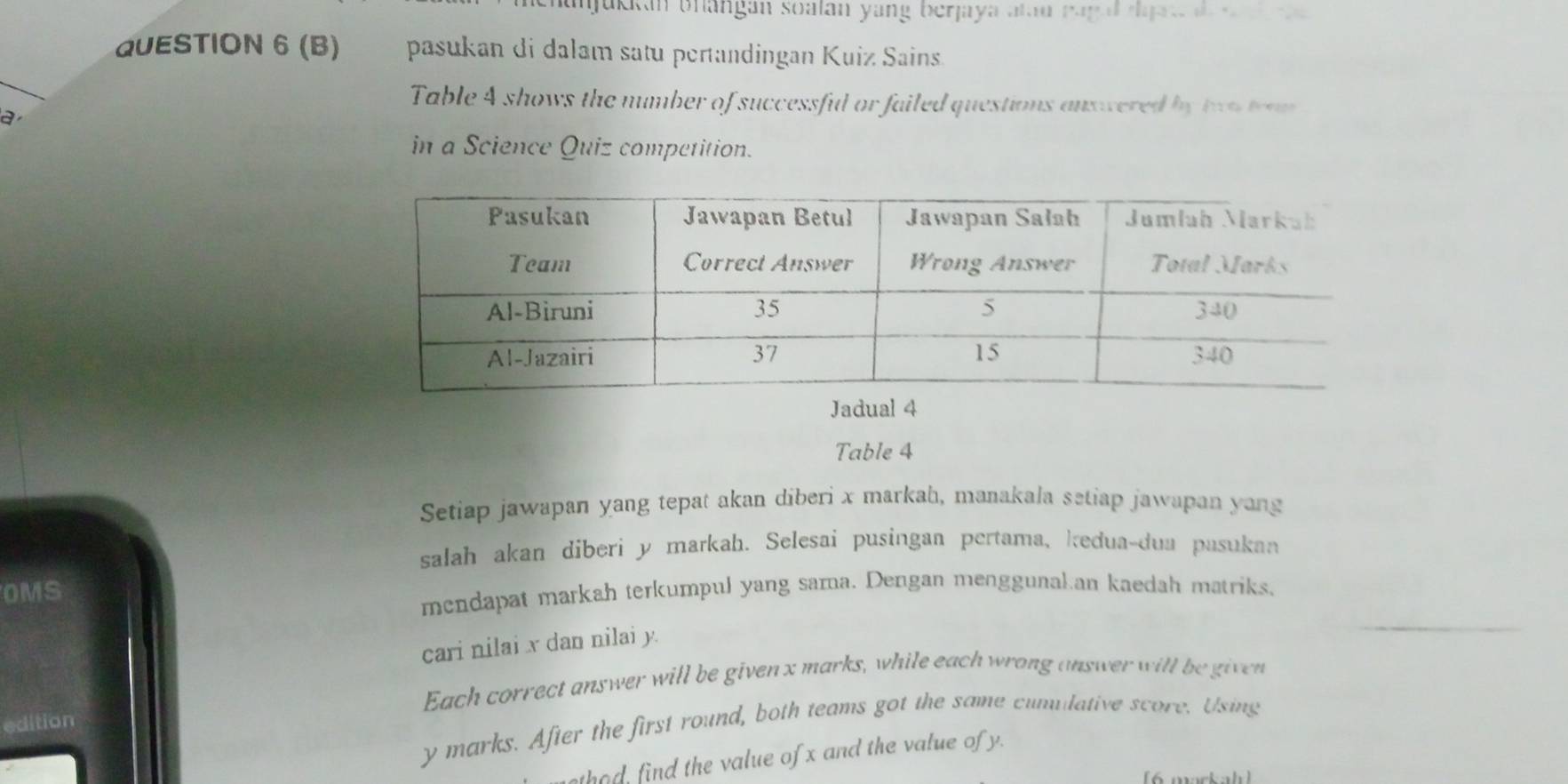 hanjackan bhangan soalán yang berjaya alau rag d rajr de a 
QUESTION 6 (B) pasukan di dalam satu pertandingan Kuiz Sains. 
Table 4 shows the number of successful or failed questions answered by two trom 
a 
in a Science Quiz competition. 
Table 4
Setiap jawapan yang tepat akan diberi x markah, manakala setiap jawapan yang 
salah akan diberi y markah. Selesai pusingan pertama, kedua-dua pasukan 
OMS 
mendapat markah terkumpul yang sama. Dengan menggunal an kaedah matriks, 
cari nilai x dan nilai y. 
Each correct answer will be given x marks, while each wrong answer will be given 
edition
y marks. After the first round, both teams got the same cunulative score. Using 
thod, find the value of x and the value of y. 
6 mackah )